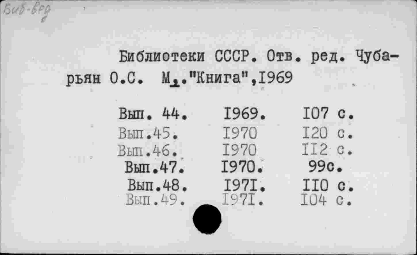 ﻿✓
Библиотеки СССР. Отв. ред. Чуба-рьян О.С. МА."Книга”,1969
Выл. 44.	1969.	107	с.
Выл.45.	1970	120	с.
Выл.46.	1970	112	с.
Выл.47.	1970.	99с	•
Выл.48.	1971.	НО	с.
Выл.49.	^1971.	104	с.